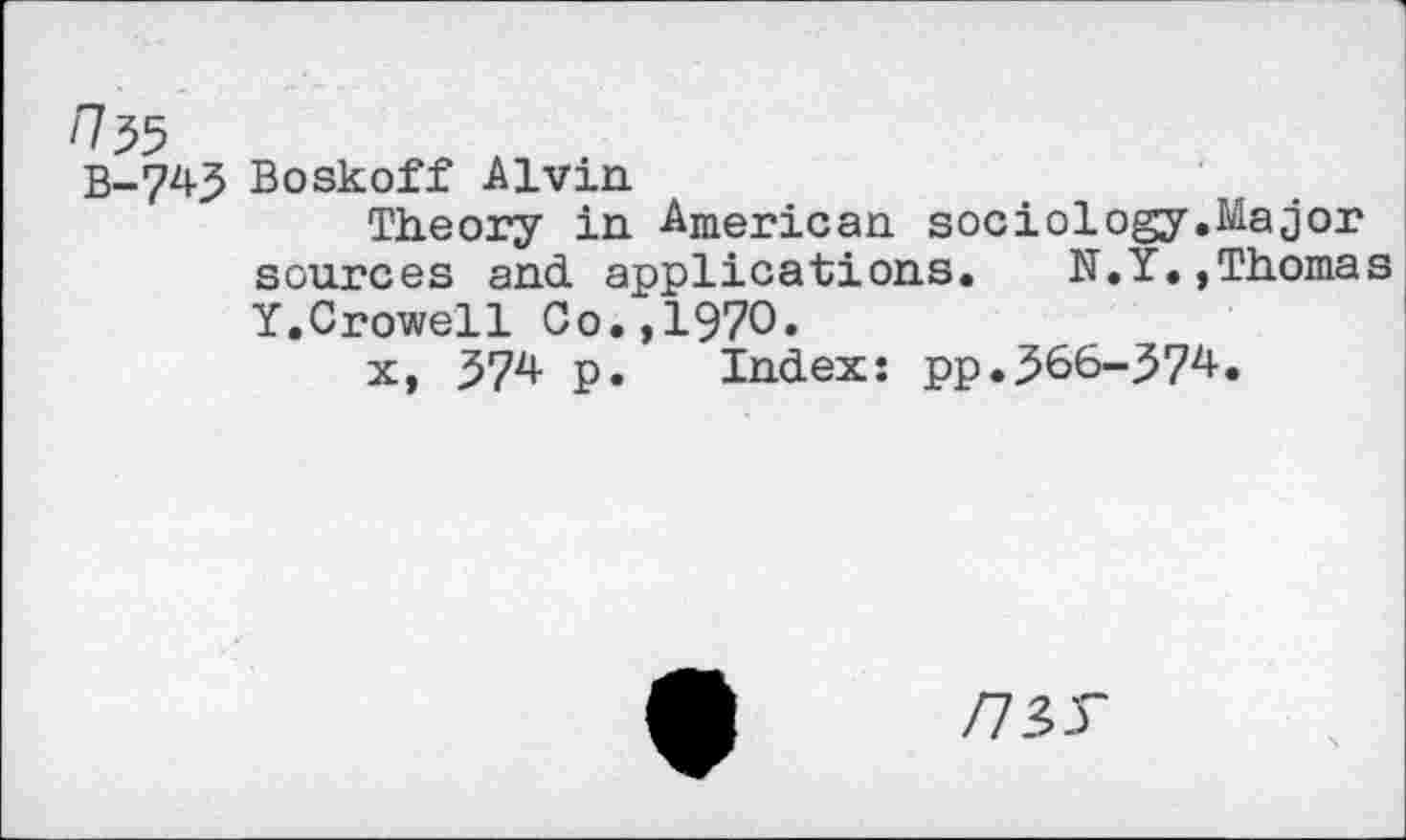 ﻿/735
B-743 Boskoff Alvin
Theory in American sociology.Major sources and applications. N.Y.,Thomas
Y.Crowell Co.,1970.
x, 574 p. Index: pp.366-37^.